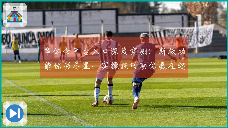 华体会平台入口深度实测：新版功能优劣尽显，实操技巧助你赢在起跑线