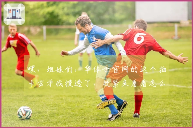 嘿，姐妹们，华体会官网的这个抽卡玄学我摸透了，赶紧来看看怎么欧气爆棚！