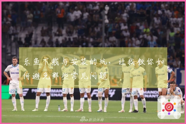 乐鱼下载与安装的坑，让我教你如何避免那些常见问题